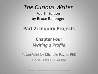 Part 2: Inquiry Projects
Chapter Four
Writing a Profile
PowerPoint by Michelle Payne, PhD
Boise State University
Copyright © 2014 by Pearson Education, Inc. All rights reserved.
The Curious Writer
Fourth Edition
by Bruce Ballenger
 