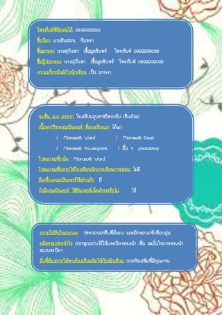 โทรศัพท์ที่ติดต่อได้ 0839456250
ชื่อบิดา นายอินสอน จันทรา
ชื่อมารดา นางสุกันทา เชื้อมูลรินทร์ โทรศัพท์ 0892648039
ชื่อผู้ปกครอง นางสุกันทา เชื้อมูลรินทร์ โทรศัพท์ 0892648039
ความเกี่ยวพันธ์กับนักเรียน เป็น มารดา
จบชั้น ม.3 มาจาก โรงเรียนยุพราชวิทยาลัย เชียงใหม่
เนื้อหา/วิชาคอมพิวเตอร์ ที่เคยเรียนมา ได้แก่
/ Microsoft Word / Microsoft Excel
/ Microsoft Powerpoint / อื่น ๆ photoshop
โปรแกรมที่ถนัด Microsoft Word
โปรแกรมที่อยากให้โรงเรียนจัดการเรียนการสอน ไม่มี
มีเครื่องคอมพิวเตอร์ใช้ส่วนตัว มี
ถ้ามีคอมพิวเตอร์ ใช้อินเทอร์เน็ตด้วยหรือไม่ ใช้
ความใฝ่ฝันในอนาคต ประกอบอาชีพที่มั่นคง และมีครอบครัวที่อบอุ่น
คติธรรมประจาใจ ฝากทุกอย่างไว้ให้พระบิดาทรงนา เชื่อ ละมั่นใจการทรงนา
ของพระบิดา
สิ่งที่ต้องการให้ทางโรงเรียนจัดให้กับนักเรียน การติวเสริมที่มีคุณภาพ
 