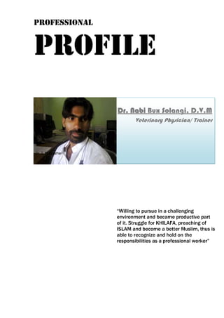 Professional
Profile
“Willing to pursue in a challenging
environment and became productive part
of it. Struggle for KHILAFA, preaching of
ISLAM and become a better Muslim, thus is
able to recognize and hold on the
responsibilities as a professional worker”
Dr. Nabi Bux Solangi, D.V.M
Veterinary Physician/ Trainer
 