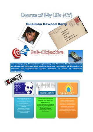 Sulaiman Dawood Barry
CEO and co-founder of
AskProblems. com
An on-line discussion forum
to discuss issues related to
any thing
Engineering Lab Teacher @
Mechatronics Dept.
September 2012 - Present
Teaching AutoCAD,
Thermodynamics, Strength
of Materials
Maintaining Inventory,
Recommendation of New
Equipment, Training and
Commissioning
Founder and Chief
Executive
December 2010 - March
2012
www.rob-arts.org
Website development,
Designing Science and
Robotics Workshops,
Designing Database
Software, Delivering
Workshops, Marketing,
New Product Development
Intern: June 2008 - August
2008
Project: Feasibility Study of
Generation of Electricity by
Replacing the
throttling/control valve with
an expansion engine
Departments and Learning
experiences: Main Pipeline
Instrumentation,
Compressors, Section 4,
Maintenance, Cathodic
Protection
 