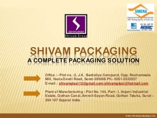 SHIVAM PACKAGING
A COMPLETE PACKAGING SOLUTION
www.shivampackaging.co.in
Office :- Plot no. -2, J.K. Bardoliya Compund, Opp. Reshamwala
Mill, Vasta Devdi Road, Surat-395008 Ph.- 0261-2532937
E-mail : shivamplast12@gmail.com|shivamplast@hotmail.com
Plant of Manufacturing : Plot No. 144, Part - I, Anjani Industrial
Estate, Gothan Canal, Amroli-Sayan Road, Gothan Taluka, Surat –
394 107 Gujarat India
 