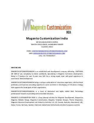 Magento Customization India
404 SHUKAN BUSINESS CENTER,
SWASTIK CROSS ROADS, AHMEDABAD-380009
GUJARAT, INDIA
EMAIL: CONTACT@MAGENTOCUSTOMIZATIONINDIA.COM
WEB: WWW.MAGENTOCUSTOMIZATIONINDIA.COM
CALL: +91-79-40024027

WHO WE ARE
MAGENTOCUSTOMIZATIONINDIA is an established web development company delivering ANYTHING
ON WEB of any complexity to clients worldwide, Specializing in Magento Commerce development.
Being in IT business for over 8 years now MCI has a strong expert team with good experience in
ecommerce Web Development.
MAGENTOCUSTOMIZATIONINDIA brings a unique combination of e-business experience, solid technical
proficiency and business consulting expertise to assist customers in developing an E-Business strategy
that supports the broad goals of their organization.
MAGENTOCUSTOMIZATIONINDIA, is a team of dedicated and highly skilled Web Technology
professionals focused on providing world class Web Solutions.
MAGENTO CUSTOMIZATION INDIA is a leap attempt solution for Magento Development, Responsive
Magento Website Design, Magento Customization, Magento Template Designs, Theme Integration,
Magento Extension Development not limited to India but US, UK, Canada, Australia, Newzeland, UAE,
Dubai, France, Germany, Sweden, Denmark, Switzerland, Netherlands and other European countries

 