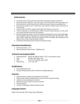 Achievements:
• Successfully closed accounts for front end and back end support, desktop management.
• During my previous experience I was able to get a lot of traction from the new prospects and
have maintained a consistent performance till date achieving my targets and qualifying them.
• Generated hot prospects with a requirements also involved in frequest levels of discussion to
close the deals.
• Involved in RFP’s and RFQ’s, Singing an NDA, MSA, PSA resulting in a closure etc.
• I hold a certification on Sun Microsystems SPARC Processors & X64 processors in all the levels
Low, medium and high on both sales and technical.
• Possess knowledge on selling IT services like Application development services (Java technologies
MS Technologies, Mobile Technologies Etc), Enterprise applications (ERP- SAP, SAGE CRM – SAGE,
Sugar, SIEBEL, People soft), Infrastructure Support Services, and BI/DW, Web development and
design services as well as industry specific solutions.
• Consistently achieved the targets and also over achieved at times.
Educational Qualification:
• BE Computer Science – VTU
• Masters of Business Administration – MBA(Pursuing)
Technical and Analytical Skills:
• Operating Systems: WIN 97, 98, 2000, XP, VISTA, 7, 8, 8.1 (User experience only)
• Tools : MS office, Open Office, Tally
• CRM: Sales Force, PeopleSoft, Sugar, SAGE
• Programming: C, C++, Java, .Net
Certifications:
• Sales certified Professional
• Sun Sparc & X64 processors sales and Technical certified professional
Interests:
• Cycling (Founder and Organizer for Bangalore Cyclist Group)
• Playing cricket, football, squash(Played for various clubs and corporate matches)
• Listening to music, playing guitar and drums
• Reading news papers, books or any online materials
• Computer gaming
• Traveling, Trekking(have organized trekking camps)
Languages Known:
English, Hindi, Kannada, Tamil, Telugu, Coorgi, Malayalam
Page 3
 