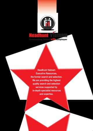 h 
Headhunt 
Connecting Talent with Employer 
Headhunt Vietnam 
Executive Resources, 
the former search and selection. 
We are providing the highest 
quality search and selection 
services supported by 
in-depth specialist resources 
and expertise. 
 