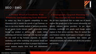 A Strategically Targeted Planning For
The Growth Of Your Business
We all have experienced that we make use of Search
engines like google.com to find correct information and
identify relevant service providers. As per recent
statistics, worldwide 70% people used Google search
engines to find service provider. Thus it’s tactical that
your business website should appear in Google’s 1st page
result escalating the probability that visitors get
influenced towards your website and ask for your product
and services.
SEO / SMO
A Perfect Blend of Creativity With
Simplicity and Enhancing Your Business
In todays era, there is gigantic competition in every
dimension and to sustain the growth of any business; we
have to use every feasible method of business promotion.
As per recent trends internet search is prevalent before
buying any product or services. As a result, online
marketing and Internet marketing is the top most priority
for any small or big business segments. As Internet
marketing and online marketing will promote brand and
products at global level and there is prospect that business
owner receives inquiry from local and international
markets.
 