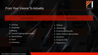 From Your Visions To Actuality
 Publicity
 Advertising
 Promotional Materials
 Media Relations Sponsorships
 Incentives
 Corporate Gifts
 Registration
PRODUCTION PROMOTION
 Catering
 Hospitality
 Staging
 Sound & Lighting Multi-Media
 Special Effects
 Decor
 Costuming
 