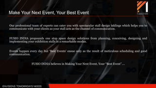 Make Your Next Event, Your Best Event
Our professional team of experts can cater you with spectacular stall design inklings which helps you to
communicate with your clients as your stall acts as the channel of communication.
FUSIO INDIA propounds one stop space design solutions from planning, conceiving, designing and
implementing your exhibition stalls in a remarkable modus.
Events happen every day but ‘Best Events' ensue only as the result of meticulous scheduling and good
communication.
FUSIO INDIA believes in Making Your Next Event, Your “Best Event”….
 
