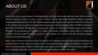 Fusio India, a team of geek dreamers is infecting the globe with their revolutionary ideas from 2009. With a mission to
Envision Tomorrow’s needs, we create a fusion of Indian creativity with Global standards resulting in ingenious
Designing & Branding solutions. Our nifty Websites designed and developed to cater each client distinctly set them apart
in their industry and our specific marketing solutions ranging from Internet Marketing, SEO, and SMO to Software for
Bulk SMS, Bulk Mailing, IVR help them to increase their revenue by creating an inimitable rapport with customers.
Whether it be 3D Animation or a 2D Movie or simply a Multimedia walkthrough, Fusians believe in raising their
standards with each project. We aim to provide one stop solutions to our clients for all their Branding, Designing,
Promotional and Marketing needs.
With a vision to Envisions Tomorrow’s Needs, in ordinance with continuous research, embracing latest technology, and
working together in team, makes our company a place of constant interchange of ideas and realization of projects. This
fusion of individual talents & skilled versatility leads to the desirous result complete satisfaction of clients. Fusians crave
for new challenges where they can apply their skills and bring something even better than before.
ABOUT US
 