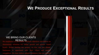 WE PRODUCE EXCEPTIONAL RESULTS
WE BRING OUR CLIENTS
RESULTSWe emphasize on our clients’ business objectives and deliver on
determinate solutions for online growth and greater brand
loyalty. Before starting any project, we dive into our clients’
businesses to apprehend with their values and market
recognition. We then deliver adapted solutions that are tailored
 