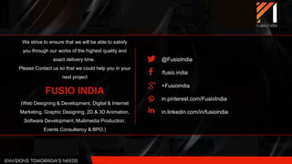 We strive to ensure that we will be able to satisfy
you through our works of the highest quality and
exact delivery time.
Please Contact us so that we could help you in your
next project
FUSIO INDIA
(Web Designing & Development, Digital & Internet
Marketing, Graphic Designing, 2D & 3D Animation,
Software Development, Multimedia Production,
Events Consultancy & BPO.)
@FusioIndia
/fusio.india
+Fusioindia
in.pinterest.com/FusioIndia
in.linkedin.com/in/fusioindia
 