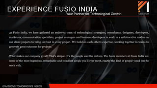 At Fusio India, we have gathered an endowed team of technological strategists, consultants, designers, developers,
marketers, communication specialists, project managers and business developers to work in a collaborative modus on
our client projects to bring out best in every project. We build on each other's expertise, working together in teams to
generate great outcomes for projects.
What makes our company great? That’s simple. It’s the people and the culture. The team members at Fusio India are
some of the most ingenious, remarkable and steadfast people you'll ever meet, exactly the kind of people you'd love to
work with.
EXPERIENCE FUSIO INDIA
Your Partner for Technological Growth
 