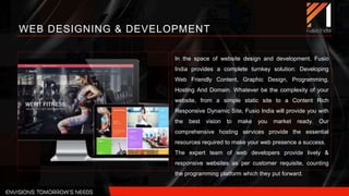 In the space of website design and development, Fusio
India provides a complete turnkey solution: Developing
Web Friendly Content, Graphic Design, Programming,
Hosting And Domain. Whatever be the complexity of your
website, from a simple static site to a Content Rich
Responsive Dynamic Site, Fusio India will provide you with
the best vision to make you market ready. Our
comprehensive hosting services provide the essential
resources required to make your web presence a success.
The expert team of web developers provide lively &
responsive websites as per customer requisite, counting
the programming platform which they put forward.
WEB DESIGNING & DEVELOPMENT
 