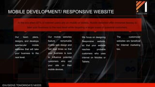 MOBILE DEVELOPMENT/ RESPONSIVE WEBSITE
Our team plans,
designs, and develops
spectacular mobile
websites that will take
your business to the
next level.
Our mobile websites
feature remarkable
mobile web design and
fast load times so that
your business is sure
to influence potential
customers who visit
your site on their
mobile devices.
We focus on designing
Responsive website,
so that your website
reaches probable
customers who uses
internet on Mobiles or
Tablets.
The customized
websites are beneficial
for Internet marketing
too.
In the era when 87% of internet users are on mobile or tablets, Mobile websites offer immense leeway to
take your business to the next level while targeting a larger mass of potential customers.
 