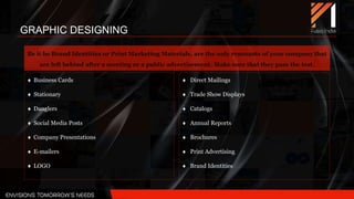Be it be Brand Identities or Print Marketing Materials, are the only remnants of your company that
are left behind after a meeting or a public advertisement. Make sure that they pass the test.
 Business Cards
 Stationary
 Danglers
 Social Media Posts
 Company Presentations
 E-mailers
 LOGO
 Direct Mailings
 Trade Show Displays
 Catalogs
 Annual Reports
 Brochures
 Print Advertising
 Brand Identities
GRAPHIC DESIGNING
 