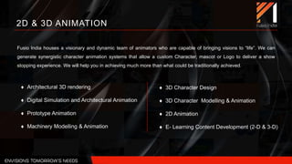 2D & 3D ANIMATION
Fusio India houses a visionary and dynamic team of animators who are capable of bringing visions to “life”. We can
generate synergistic character animation systems that allow a custom Character, mascot or Logo to deliver a show
stopping experience. We will help you in achieving much more than what could be traditionally achieved.
 Architectural 3D rendering
 Digital Simulation and Architectural Animation
 Prototype Animation
 Machinery Modelling & Animation
 3D Character Design
 3D Character Modelling & Animation
 2D Animation
 E- Learning Content Development (2-D & 3-D)
 
