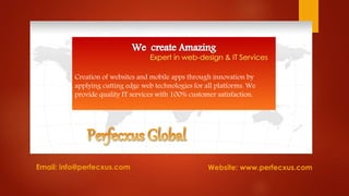 Email: info@perfecxus.com
Creation of websites and mobile apps through innovation by
applying cutting edge web technologies for all platforms. We
provide quality IT services with 100% customer satisfaction.
Website: www.perfecxus.com
 