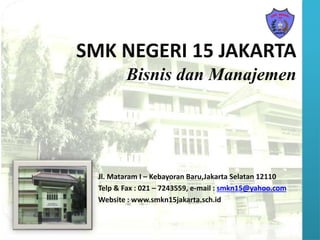 SMK NEGERI 15 JAKARTA
Bisnis dan Manajemen
Jl. Mataram I – Kebayoran Baru,Jakarta Selatan 12110
Telp & Fax : 021 – 7243559, e-mail : smkn15@yahoo.com
Website : www.smkn15jakarta.sch.id
 