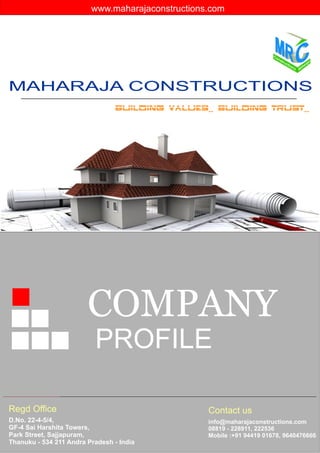 MAHARAJA CONSTRUCTIONS
BUILDING VALUES.. BUILDING TRUST..
D.No. 22-4-5/4,
GF-4 Sai Harshita Towers,
Park Street, Sajjapuram,
Thanuku - 534 211 Andra Pradesh - India
info@maharajaconstructions.com
08819 - 228911, 222536
Mobile :+91 94419 01678, 9640476666
COMPANY
PROFILE
Regd Office Contact us
www.maharajaconstructions.com
 