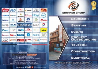1414Years of Excellence
“WE MEET YOUR EXPECTATIONS...”
Telecom
Project
Outsourcing
Staffing
Events
Education
Construction
Electrical
OUR CLIENTSOUR CLIENTS
Contact Us:
C-6, 1st Floor, Sector- 7, Noida, U.P.- 201301
E-mail: info@saranshgroup.org
Website: www.saranshgroup.org
Phone: 0120-4540615, +91-9205781894,
Corporate Address:
SARANSH GROUPSARANSH GROUP
/saranshgroup2003
 