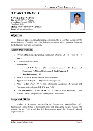 Curriculum Vitae, Balakrishnan
Balakrishnan Subramanian Page 1
BALAKRISHNAN. S
Correspondence Address:
Flat No 103-F3,VGN Platina,
Ayapakkam,Chennai -600 077,
Tamilnadu, India.
Mobile: +91 9444155607, 9042591136.
Email:balkiparu@gmail.com
Objective
To pursue a professionally challenging position in order to contribute and develop the
career in the area of teaching, analyzing, design and mentoring where I can grow along with
the Institution with greater responsibility.
Short Description
 15 years of teaching experience & coordination activities. UG – 15 Years; PG – 5
Years.
 1 Year Industrial experience.
 Publications:
Journal & Conferences (29) – International Journals - 19, International
Conferences - 7, National Conference -1. Book Chapters -2.
Book Publications – 13.
 Acted as Technical Resource Person for various events.
 Applied Funded Project - MRP (Minor Research project).
 “Best Teacher Award 2016”, from International Association of Research and
Development Organization (IARDO), New Delhi.
 “Best Outstanding Faculty Award 2017”, received from Pondicherry Chief
Minister Thiru.V. Narayanasamy, Top Engineers, Pondicherry.
Responsibilities
Involves in Department responsibility and Management responsibilities work.
Lecturing of various topics of Computer Science and Engineering subjects. Guiding the
students for the Projects and Practical Programming Knowledge. Research oriented
implementations.
 