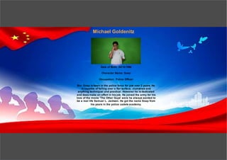 Michael Goldenitz
Date of Birth: 04/10/1996
Character Name: Soap
Occupation: Police Officer
Bio: Soap is been in the police force for just over 2 years. He
is capable of falling over a flat surface, clumsines and
anything techniqual and practical. However he is dedicated
and does make an effort in his job. He joined the army for his
love of the movie 'The Other Guys' were he always wanted to
be a real life Samuel L. Jackson. He got the name Soap from
his years in the police cadets academy.
 