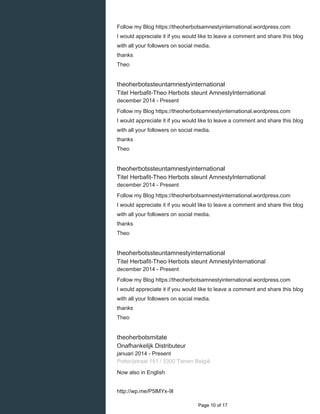    
Follow my Blog https://theoherbotsamnestyinternational.wordpress.com
I would appreciate it if you would like to leave a comment and share this blog
with all your followers on social media.
thanks
Theo
theoherbotssteuntamnestyinternational
Titel Herbafit-Theo Herbots steunt AmnestyInternational
december 2014 - Present 
Follow my Blog https://theoherbotsamnestyinternational.wordpress.com
I would appreciate it if you would like to leave a comment and share this blog
with all your followers on social media.
thanks
Theo
theoherbotssteuntamnestyinternational
Titel Herbafit-Theo Herbots steunt AmnestyInternational
december 2014 - Present 
Follow my Blog https://theoherbotsamnestyinternational.wordpress.com
I would appreciate it if you would like to leave a comment and share this blog
with all your followers on social media.
thanks
Theo
theoherbotssteuntamnestyinternational
Titel Herbafit-Theo Herbots steunt AmnestyInternational
december 2014 - Present 
Follow my Blog https://theoherbotsamnestyinternational.wordpress.com
I would appreciate it if you would like to leave a comment and share this blog
with all your followers on social media.
thanks
Theo
theoherbotsmitate
Onafhankelijk Distributeur
januari 2014 - Present 
Potterijstraat 151 / 3300 Tienen België
Now also in English
http://wp.me/P5lMYx-9l
  Page 10 of 17
 