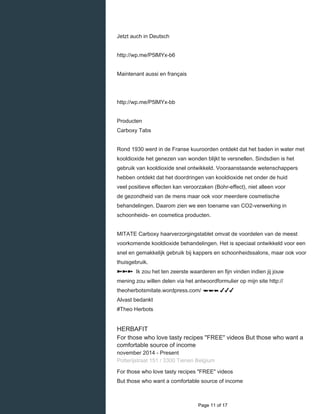    
Jetzt auch in Deutsch
http://wp.me/P5lMYx-b6
Maintenant aussi en français
http://wp.me/P5lMYx-bb
Producten
Carboxy Tabs
Rond 1930 werd in de Franse kuuroorden ontdekt dat het baden in water met
kooldioxide het genezen van wonden blijkt te versnellen. Sindsdien is het
gebruik van kooldioxide snel ontwikkeld. Vooraanstaande wetenschappers
hebben ontdekt dat het doordringen van kooldioxide net onder de huid
veel positieve effecten kan veroorzaken (Bohr-effect), niet alleen voor
de gezondheid van de mens maar ook voor meerdere cosmetische
behandelingen. Daarom zien we een toename van CO2-verwerking in
schoonheids- en cosmetica producten.
MITATE Carboxy haarverzorgingstablet omvat de voordelen van de meest
voorkomende kooldioxide behandelingen. Het is speciaal ontwikkeld voor een
snel en gemakkelijk gebruik bij kappers en schoonheidssalons, maar ook voor
thuisgebruik.
➽➽➽ Ik zou het ten zeerste waarderen en fijn vinden indien jij jouw
mening zou willen delen via het antwoordformulier op mijn site http://
theoherbotsmitate.wordpress.com/ ☚☚☚ ✔✔✔
Alvast bedankt
#Theo Herbots
HERBAFIT
For those who love tasty recipes "FREE" videos But those who want a
comfortable source of income
november 2014 - Present 
Potterijstraat 151 / 3300 Tienen Belgium
For those who love tasty recipes "FREE" videos
But those who want a comfortable source of income
  Page 11 of 17
 