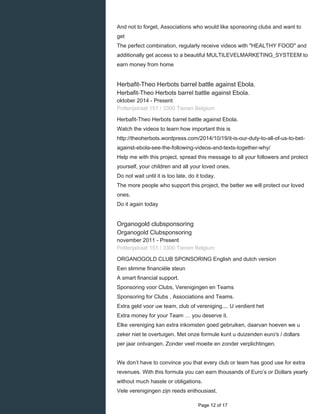    
And not to forget, Associations who would like sponsoring clubs and want to
get
The perfect combination, regularly receive videos with "HEALTHY FOOD" and
additionally get access to a beautiful MULTILEVELMARKETING_SYSTEEM to
earn money from home
Herbafit-Theo Herbots barrel battle against Ebola.
Herbafit-Theo Herbots barrel battle against Ebola.
oktober 2014 - Present 
Potterijstraat 151 / 3300 Tienen Belgium
Herbafit-Theo Herbots barrel battle against Ebola.
Watch the videos to learn how important this is
http://theoherbots.wordpress.com/2014/10/19/it-is-our-duty-to-all-of-us-to-bet-
against-ebola-see-the-following-videos-and-texts-together-why/
Help me with this project, spread this message to all your followers and protect
yourself, your children and all your loved ones.
Do not wait until it is too late, do it today.
The more people who support this project, the better we will protect our loved
ones.
Do it again today
Organogold clubsponsoring
Organogold Clubsponsoring
november 2011 - Present 
Potterijstraat 151 / 3300 Tienen Belgium
ORGANOGOLD CLUB SPONSORING English and dutch version
Een slimme financiële steun
A smart financial support.
Sponsoring voor Clubs, Verenigingen en Teams
Sponsoring for Clubs , Associations and Teams.
Extra geld voor uw team, club of vereniging.... U verdient het
Extra money for your Team … you deserve it.
Elke vereniging kan extra inkomsten goed gebruiken, daarvan hoeven we u
zeker niet te overtuigen. Met onze formule kunt u duizenden euro's / dollars
per jaar ontvangen. Zonder veel moeite en zonder verplichtingen.
We don’t have to convince you that every club or team has good use for extra
revenues. With this formula you can earn thousands of Euro’s or Dollars yearly
without much hassle or obligations.
Vele verenigingen zijn reeds enthousiast.
  Page 12 of 17
 