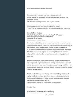    
Many associations reacted with enthusiasm.
Hieronder vindt U informatie over onze interessante formule
Further reading will provide you with the information you require on this
interesting formula.
Structureel inkomsten genereren, door de jaren heen!!!!!
Structurally generating revenues , throughout the years !!
"Click HERE"for more information!!!!: http://herbafittheoherbots_10.gr8.com
Herbafit-Theo Herbots
#Herbafit-Theo Herbots concerned to "your" - #Physico, -
#Psychological and -#Financial #Welfare
september 2014 - Present 
Potterijstraat 151 / 3300 Tienen
Omwille van het feit dat er zoveel mensen tegenwoordig me omtrent zoveel
verschillende thema's info vragen, heb ik al mijn websites samengebundeld op
één duidelijke overzichtelijke pagina, zodat er nog weinig zoekwerk is.
Ik wil hierbij nog iedereen bedanken die me de vorige keer heeft . Het aantal
felecitaties was evenwel zo groot dat het onmogelijk werd om iedereen
afzonderlijk te bedanken. Dus nu doe ik dat aan iedereen tegelijkertijd, via
deze weg.
Gesteund door de vele Steun en felicitaties van zovelen heb ik besloten om
een campagne te beginnen om heel wat van mijn content op een supersnelle
manier te verspreiden aan zoveel mogelijk mensen, het enige wat ik hier voor
terugvraag is te betalen met een tweet (Twitter, Facebook, Linkedin of Google
+) alvast bedankt hiervoor.
Met de link die ik hier ga geven kom je meteen op het Blogbericht met alle
nodige info.Bekijk eerst even de video en daarna onder de pagina' kom je
op de nodige tweets terecht. Probeer eens en test deze nieuwe zakelijke
mogelijkheid via Social-Media eens uit
Alvast iedereen bedankt die aan deze test wilt meewerken.
Groetjes Theo
Herbafit-Theo Herbots Networkmarketing
  Page 13 of 17
 