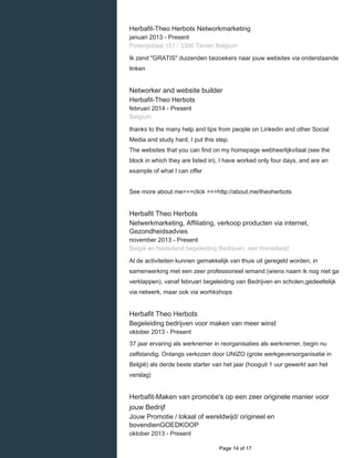    
Herbafit-Theo Herbots Networkmarketing
januari 2013 - Present 
Potterijstraat 151 / 3300 Tienen Belgium
Ik zend "GRATIS" duizenden bezoekers naar jouw websites via onderstaande
linken
Networker and website builder
Herbafit-Theo Herbots
februari 2014 - Present 
Belgium
thanks to the many help and tips from people on Linkedin and other Social
Media and study hard, I put this step.
The websites that you can find on my homepage webheerlijkvitaal (see the
block in which they are listed in), I have worked only four days, and are an
example of what I can offer
See more about me>>>click >>>http://about.me/theoherbots
Herbafit Theo Herbots
Netwerkmarketing, Affiliating, verkoop producten via internet,
Gezondheidsadvies
november 2013 - Present 
België en Nederland begeleiding Bedrijven, rest Wereldwijd
Al de activiteiten kunnen gemakkelijk van thuis uit geregeld worden, in
samenwerking met een zeer professioneel iemand (wiens naam ik nog niet ga
verklappen), vanaf februari begeleiding van Bedrijven en scholen,gedeeltelijk
via netwerk, maar ook via worhkshops
Herbafit Theo Herbots
Begeleiding bedrijven voor maken van meer winst
oktober 2013 - Present 
37 jaar ervaring als werknemer in reorganisaties als werknemer, begin nu
zelfstandig. Onlangs verkozen door UNIZO (grote werkgeversorganisatie in
België) als derde beste starter van het jaar (hooguit 1 uur gewerkt aan het
verslag)
Herbafit-Maken van promotie's op een zeer originele manier voor
jouw Bedrijf
Jouw Promotie / lokaal of wereldwijd/ origineel en
bovendienGOEDKOOP
oktober 2013 - Present 
  Page 14 of 17
 