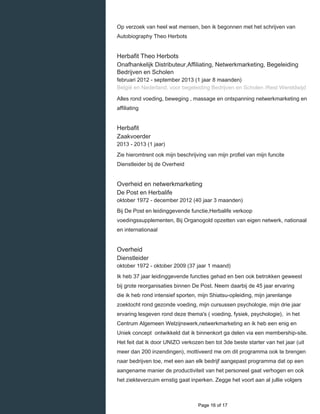    
Op verzoek van heel wat mensen, ben ik begonnen met het schrijven van
Autobiography Theo Herbots
Herbafit Theo Herbots
Onafhankelijk Distributeur,Affiliating, Netwerkmarketing, Begeleiding
Bedrijven en Scholen
februari 2012 - september 2013 (1 jaar 8 maanden)
België en Nederland, voor begeleiding Bedrijven en Scholen /Rest Wereldwijd
Alles rond voeding, beweging , massage en ontspanning netwerkmarketing en
affiliating
Herbafit
Zaakvoerder
2013 - 2013 (1 jaar)
Zie hieromtrent ook mijn beschrijving van mijn profiel van mijn funcite
Dienstleider bij de Overheid
Overheid en netwerkmarketing
De Post en Herbalife
oktober 1972 - december 2012 (40 jaar 3 maanden)
Bij De Post en leidinggevende functie,Herbalife verkoop
voedingssupplementen, Bij Organogold opzetten van eigen netwerk, nationaal
en internationaal
Overheid
Dienstleider
oktober 1972 - oktober 2009 (37 jaar 1 maand)
Ik heb 37 jaar leidinggevende functies gehad en ben ook betrokken geweest
bij grote reorganisaties binnen De Post. Neem daarbij de 45 jaar ervaring
die ik heb rond intensief sporten, mijn Shiatsu-opleiding, mijn jarenlange
zoektocht rond gezonde voeding, mijn cursussen psychologie, mijn drie jaar
ervaring lesgeven rond deze thema's ( voeding, fysiek, psychologie), in het
Centrum Algemeen Welzijnswerk,netwerkmarketing en ik heb een enig en
Uniek concept ontwikkeld dat ik binnenkort ga delen via een membership-site.
Het feit dat ik door UNIZO verkozen ben tot 3de beste starter van het jaar (uit
meer dan 200 inzendingen), mottiveerd me om dit programma ook te brengen
naar bedrijven toe, met een aan elk bedrijf aangepast programma dat op een
aangename manier de productiviteit van het personeel gaat verhogen en ook
het ziekteverzuim ernstig gaat inperken. Zegge het voort aan al jullie volgers
  Page 16 of 17
 