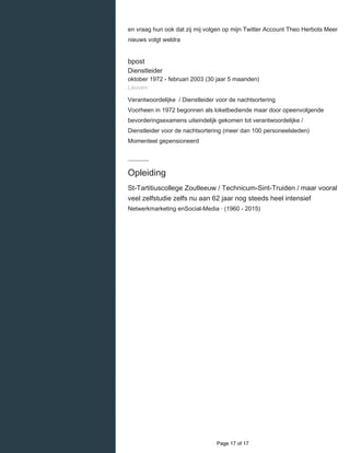    
en vraag hun ook dat zij mij volgen op mijn Twitter Account Theo Herbots Meer
nieuws volgt weldra
bpost
Dienstleider
oktober 1972 - februari 2003 (30 jaar 5 maanden)
Leuven
Verantwoordelijke / Dienstleider voor de nachtsortering
Voorheen in 1972 begonnen als loketbediende maar door opeenvolgende
bevorderingsexamens uiteindelijk gekomen tot verantwoordelijke /
Dienstleider voor de nachtsortering (meer dan 100 personeelsleden)
Momenteel gepensioneerd
Opleiding
St-Tartitiuscollege Zoutleeuw / Technicum-Sint-Truiden / maar vooral
veel zelfstudie zelfs nu aan 62 jaar nog steeds heel intensief
Netwerkmarketing enSocial-Media · (1960 - 2015)
  Page 17 of 17
 