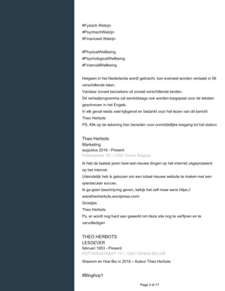    
#Fysisch Welzijn
#PsychischWelzijn
#Financieel Welzijn
#PhysicalWellbeing
#PsychologicalWellbeing
#FinancialWellbeing
Hetgeen in het Nederlands wordt gebracht, kan evenwel worden vertaald in 56
verschillende talen.
Vandaar zoveel bezoekers uit zoveel verschillende landen.
Dit vertaalprogramma zal eerstddaags ook worden toegepast voor de teksten
geschreven in het Engels.
In elk geval reeds veel kijkgenot en bedankt voor het lezen van dit bericht
Theo Herbots
PS. Klik op de tekening hier beneden voor onmiddellijke toegang tot het station
Theo Herbots
Marketing
augustus 2016 - Present 
Potterijstraat 151 / 3300 Tienen Belgium
Ik heb de laatste jaren heel wat nieuwe dingen op het internet uitgeprobeerd
op het internet.
Uiteindelijk heb ik gekozen om een totaal nieuwe website te maken met een
spectaculair succes.
Ik ga geen beschrijving geven, bekijk het zelf maar eens https://
wieistheoherbots.wordpress.com/
Groetjes
Theo Herbots
Ps. er wordt nog hard aan gewerkt om deze site nog te verfijnen en te
vervolledigen
THEO HERBOTS
LESGEVER
februari 1953 - Present 
POTTERIJSTRAAT 151 / 3300 TIENEN BELGIÊ
Waarom en Hoe Bio in 2016 – Auteur Theo Herbots
#Bloghop1
  Page 3 of 17
 