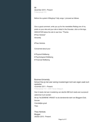    
Mr
december 2015 - Present 
Potterijstraat 151
Before the system # Bloghop1 fully verge, I proceed as follows
Give a good comment, write you up for the newsletter,Reblog one of my
posts on your site and your site is listed in the Gravatar, click on the logo
GRAVATAR below the site to see how. "Thanks
#Theo Herbots"
Sincerely
#Theo Herbots
Concerned about your
# Physical Wellbeing
# Psychological Wellbeing
# Financial Wellbeing
Busines-University
School Hoe jij met zeer weinig investeringen toch een eigen zaak kunt
opstarten
november 2011 - Present 
Potterijstraat 151 / 3300 Tienen Belgium
Hoe U reeds met een investering van slechts 60€ toch reeds een succesvol
zakenman kunt worden
Dit op "ALGEMENE VRAAG" na de denderende start van Bloggers-Club.
Succes
Vriendelijke groet
Theo
Theo Herbots
Blogger
oktober 2015 - Present 
  Page 4 of 17
 