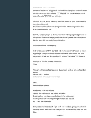    
Potterijstraat 151 / 3300 Tienen
Omdat de Wereld van Bloggers en Social-Media, overspoeld word met allerlei
nep-aanbiedingen, die bovendien ZEER DUUR zijn, heb ik besloten om al
deze informatie "GRATIS" aan te bieden.
Via deze Blog zal je stap voor stap leren hoe te werk te gaan in deze steeds
veranderende wereld.
Bovendien, kan U via het vertaalprogramma dat ik heb aangebracht alles
lezen in eender welke taal.
Schrijf U vandaag nog in op de nieuwsbrief en ontvang regelmatig nieuwe en
aangepaste informatie. Uw gegevens worden niet gedeeld met derden en U
kan ten allen tijde eenvoudig terug uitschrijven
Aarzel niet doe het vandaag nog
Heb vandaag een EXTRA-CURSUS video's hoe een WordPressite te maken
bijgevoegd. Schrijf U nu reeds in op de nieuwsbrief want binnen een paar
dagen komt er ook een "Engelstalige"!!!! en een "Franstalige"!!!!!! versie uit
Groetjes en bedankt voor het vertrouwen
Theo
Tips en adviezen alleenstaande Ouders en andere alleenstaanden
Auteur
oktober 2015 - Present 
Potterijstraat 151 / 3300 Tienen België
About
Alleenstaande Ouders
Hebben het vaak zeer moeilijk
Slechts één inkomen om alle kosten te dragen.
Er gans alleen voorstaan voor alle taken in het huishouden
Geen tijd meer om wat ontspanning te nemen voor zichzelf
En…. nog veel veel meer
Een goede vriendin Deborah Tupili heeft een Facebook-groep gemaakt met
dezelfde titel en heeft me op het idee gebracht om hetzelfde te doen met een
Blog.
  Page 5 of 17
 