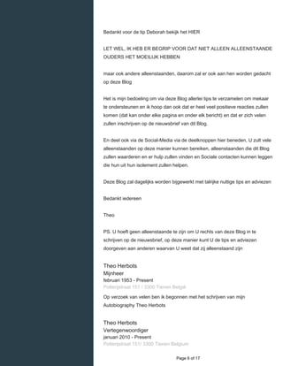    
Bedankt voor de tip Deborah bekijk het HIER
LET WEL, IK HEB ER BEGRIP VOOR DAT NIET ALLEEN ALLEENSTAANDE
OUDERS HET MOEILIJK HEBBEN
maar ook andere alleenstaanden, daarom zal er ook aan hen worden gedacht
op deze Blog
Het is mijn bedoeling om via deze Blog allerlei tips te verzamelen om mekaar
te ondersteunen en ik hoop dan ook dat er heel veel positieve reacties zullen
komen (dat kan onder elke pagina en onder elk bericht) en dat er zich velen
zullen inschrijven op de nieuwsbrief van dit Blog.
En deel ook via de Social-Media via de deelknoppen hier beneden, U zult vele
alleenstaanden op deze manier kunnen bereiken, alleenstaanden die dit Blog
zullen waarderen en er hulp zullen vinden en Sociale contacten kunnen leggen
die hun uit hun isolement zullen helpen.
Deze Blog zal dagelijks worden bijgewerkt met talrijke nuttige tips en adviezen
Bedankt iedereen
Theo
PS. U hoeft geen alleenstaande te zijn om U rechts van deze Blog in te
schrijven op de nieuwsbrief, op deze manier kunt U de tips en adviezen
doorgeven aan anderen waarvan U weet dat zij alleenstaand zijn
Theo Herbots
Mijnheer
februari 1953 - Present 
Potterijstraat 151 / 3300 Tienen België
Op verzoek van velen ben ik begonnen met het schrijven van mijn
Autobiography Theo Herbots
Theo Herbots
Vertegenwoordiger
januari 2010 - Present 
Potterijstraat 151/ 3300 Tienen Belgium
  Page 6 of 17
 