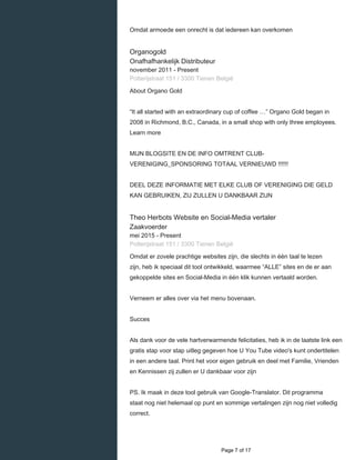    
Omdat armoede een onrecht is dat iedereen kan overkomen
Organogold
Onafhafhankelijk Distributeur
november 2011 - Present 
Potterijstraat 151 / 3300 Tienen België
About Organo Gold
“It all started with an extraordinary cup of coffee …” Organo Gold began in
2008 in Richmond, B.C., Canada, in a small shop with only three employees.
Learn more
MIJN BLOGSITE EN DE INFO OMTRENT CLUB-
VERENIGING_SPONSORING TOTAAL VERNIEUWD !!!!!!
DEEL DEZE INFORMATIE MET ELKE CLUB OF VERENIGING DIE GELD
KAN GEBRUIKEN, ZIJ ZULLEN U DANKBAAR ZIJN
Theo Herbots Website en Social-Media vertaler
Zaakvoerder
mei 2015 - Present 
Potterijstraat 151 / 3300 Tienen België
Omdat er zovele prachtige websites zijn, die slechts in één taal te lezen
zijn, heb ik speciaal dit tool ontwikkeld, waarmee “ALLE” sites en de er aan
gekoppelde sites en Social-Media in één klik kunnen vertaald worden.
Verneem er alles over via het menu bovenaan.
Succes
Als dank voor de vele hartverwarmende felicitaties, heb ik in de laatste link een
gratis stap voor stap uitleg gegeven hoe U You Tube video's kunt ondertitelen
in een andere taal. Print het voor eigen gebruik en deel met Familie, Vrienden
en Kennissen zij zullen er U dankbaar voor zijn
PS. Ik maak in deze tool gebruik van Google-Translator. Dit programma
staat nog niet helemaal op punt en sommige vertalingen zijn nog niet volledig
correct.
  Page 7 of 17
 