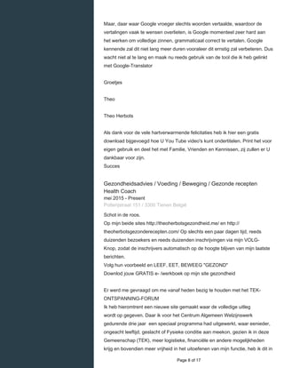    
Maar, daar waar Google vroeger slechts woorden vertaalde, waardoor de
vertalingen vaak te wensen overlieten, is Google momenteel zeer hard aan
het werken om volledige zinnen, grammaticaal correct te vertalen. Google
kennende zal dit niet lang meer duren vooraleer dit ernstig zal verbeteren. Dus
wacht niet al te lang en maak nu reeds gebruik van de tool die ik heb gelinkt
met Google-Translator
Groetjes
Theo
Theo Herbots
Als dank voor de vele hartverwarmende felicitaties heb ik hier een gratis
download bijgevoegd hoe U You Tube video's kunt ondertitelen. Print het voor
eigen gebruik en deel het met Familie, Vrienden en Kennissen, zij zullen er U
dankbaar voor zijn.
Succes
Gezondheidsadvies / Voeding / Beweging / Gezonde recepten
Health Coach
mei 2015 - Present 
Potterijstraat 151 / 3300 Tienen België
Schot in de roos.
Op mijn beide sites http://theoherbotsgezondheid.me/ en http://
theoherbotsgezonderecepten.com/ Op slechts een paar dagen tijd, reeds
duizenden bezoekers en reeds duizenden inschrijvingen via mijn VOLG-
Knop, zodat de inschrijvers automatisch op de hoogte blijven van mijn laatste
berichten.
Volg hun voorbeeld en LEEF, EET, BEWEEG "GEZOND"
Downlod jouw GRATIS e- /werkboek op mijn site gezondheid
Er werd me gevraagd om me vanaf heden bezig te houden met het TEK-
ONTSPANNING-FORUM
Ik heb hieromtrent een nieuwe site gemaakt waar de volledige uitleg
wordt op gegeven. Daar ik voor het Centrum Algemeen Welzijnswerk
gedurende drie jaar een speciaal programma had uitgewerkt, waar eenieder,
ongeacht leeftijd, geslacht of Fysieke conditie aan meekon, gezien ik in deze
Gemeenschap (TEK), meer logistieke, financiële en andere mogelijkheden
krijg en bovendien meer vrijheid in het uitoefenen van mijn functie, heb ik dit in
  Page 8 of 17
 