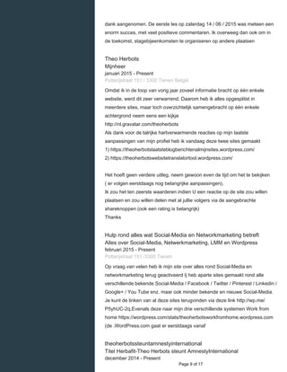    
dank aangenomen. De eerste les op zaterdag 14 / 06 / 2015 was meteen een
enorm succes, met veel positieve commentaren. Ik overweeg dan ook om in
de toekomst, stagebijeenkomsten te organiseren op andere plaatsen
Theo Herbots
Mijnheer
januari 2015 - Present 
Potterijstraat 151 / 3300 Tienen België
Omdat ik in de loop van vorig jaar zoveel informatie bracht op één enkele
website, werd dit zeer verwarrend. Daarom heb ik alles opgesplitst in
meerdere sites, maar toch overzichtelijk samengebracht op één enkele
achtergrond neem eens een kijkje
http://nl.gravatar.com/theoherbots
Als dank voor de talrijke hartverwarmende reacties op mijn laatste
aanpassingen van mijn profiel heb ik vandaag deze twee sites gemaakt
1) https://theoherbotslaatsteblogberichtenalmijnsites.wordpress.com/
2) https://theoherbotswebsitetranslatortool.wordpress.com/
Het hoeft geen verdere uitleg, neem gewoon even de tijd om het te bekijken
( er volgen eerstdaags nog belangrijke aanpassingen),
Ik zou het ten zeerste waarderen indien U een reactie op de site zou willen
plaatsen en zou willen delen met al jullie volgers via de aangebrachte
shareknoppen (ook een rating is belangrijk)
Thanks
Hulp rond alles wat Social-Media en Networkmarketing betreft
Alles over Social-Media, Netwerkmarketing, LMM en Wordpress
februari 2015 - Present 
Potterijstraat 151 /3300 Tienen
Op vraag van velen heb ik mijn site over alles rond Social-Media en
networkmarketing terug geactiveerd Ij heb aparte sites gemaakt rond alle
verschillende bekende Social-Media / Facebook / Twitter / Pinterest / Linkedin /
Google+ / You Tube enz. maar ook minder bekende en nieuwe Social-Media.
Je kunt de linken van al deze sites terugvinden via deze link http://wp.me/
P5yhUC-2q.Evenals deze naar mijn drie verschillende systemen Work from
home https://wordpress.com/stats/theoherbotsworkfromhome.wordpress.com
(de .WordPress.com gaat er eerstdaags vanaf
theoherbotssteuntamnestyinternational
Titel Herbafit-Theo Herbots steunt AmnestyInternational
december 2014 - Present 
  Page 9 of 17
 