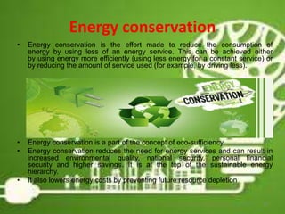 Energy conservation
• Energy conservation is the effort made to reduce the consumption of
energy by using less of an energy service. This can be achieved either
by using energy more efficiently (using less energy for a constant service) or
by reducing the amount of service used (for example, by driving less).
• Energy conservation is a part of the concept of eco-sufficiency.
• Energy conservation reduces the need for energy services and can result in
increased environmental quality, national security, personal financial
security and higher savings. It is at the top of the sustainable energy
hierarchy.
• It also lowers energy costs by preventing future resource depletion
12
 