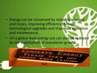 • Energy can be conserved by reducing wastage
and losses, improving efficiency through
technological upgrades and improved operation
and maintenance.
• On a global level energy use can also be reduced
by the stabilization of population growth.
13
 