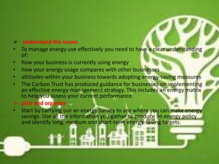  understand the issues
• To manage energy use effectively you need to have a clear understanding
of:
• how your business is currently using energy
• how your energy usage compares with other businesses
• attitudes within your business towards adopting energy-saving measures
• The Carbon Trust has produced guidance for businesses on implementing
an effective energy management strategy. This includes an energy matrix
to help you assess your current performance.
 plan and organize
• Start by carrying out an energy survey to see where you can make energy
savings. Use all the information you gather to produce an energy policy
and identify long, medium and short-term energy-saving targets.
16
 
