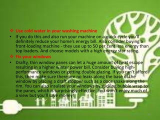  Use cold water in your washing machine
• If you do this and also run your machine on a quick cycle you'll
definitely reduce your home’s energy bill. Also consider buying a
front-loading machine - they use up to 50 per cent less energy than
top loaders. And choose models with a high energy star rating.
 Fix your windows
• Drafty, thin window panes can let a huge amount of heat escape
resulting in a higher winter power bill. Consider buying high-
performance windows or getting double glazing. If you can’t afford
this, then make sure there are no leaks along the base of the
window by placing a draft stopper such as a door snake along the
rim. You can also insulate your windows by sticking bubble wrap to
the panes, which is surprisingly effective. You won’t enjoy much of
a view but you’ll save money!
19
 
