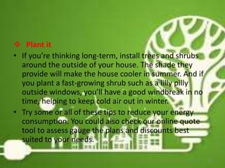  Plant it
• If you’re thinking long-term, install trees and shrubs
around the outside of your house. The shade they
provide will make the house cooler in summer. And if
you plant a fast-growing shrub such as a lilly pilly
outside windows, you’ll have a good windbreak in no
time, helping to keep cold air out in winter.
• Try some or all of these tips to reduce your energy
consumption. You could also check our online quote
tool to assess gauge the plans and discounts best
suited to your needs.
20
 