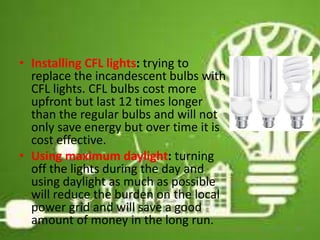 • Installing CFL lights: trying to
replace the incandescent bulbs with
CFL lights. CFL bulbs cost more
upfront but last 12 times longer
than the regular bulbs and will not
only save energy but over time it is
cost effective.
• Using maximum daylight: turning
off the lights during the day and
using daylight as much as possible
will reduce the burden on the local
power grid and will save a good
amount of money in the long run. 22
 