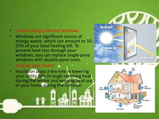• Install energy efficient windows
• Windows are significant source of
energy waste, which can amount to 10-
25% of your total heating bill. To
prevent heat loss through your
windows, you can replace single-pane
windows with double-pane ones.
• Insulate your home
• Insulation plays a key role in lowering
your utility bills through retaining heat
during the winter and keeping heat out
of your home during the summer.
25
 