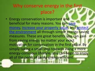 Why conserve energy in the first
place?
• Energy conservation is important and
beneficial for many reasons. You can save
money, increase your property value, and protect
the environment all through simple energy-saving
measures. These are great benefits you can gain
from saving energy no matter your exact
motivation for conservation in the first place. By
simply taking a small step towards living a more
energy-conscious lifestyle, you can begin to enjoy
all of the perks of being energy efficient.
26
 