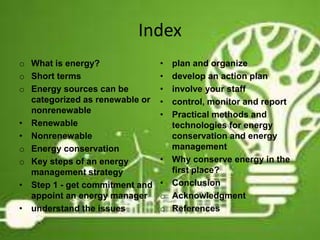 Index
o What is energy?
o Short terms
o Energy sources can be
categorized as renewable or
nonrenewable
• Renewable
• Nonrenewable
o Energy conservation
o Key steps of an energy
management strategy
• Step 1 - get commitment and
appoint an energy manager
• understand the issues
• plan and organize
• develop an action plan
• involve your staff
• control, monitor and report
• Practical methods and
technologies for energy
conservation and energy
management
• Why conserve energy in the
first place?
• Conclusion
o Acknowledgment
o References
3
 