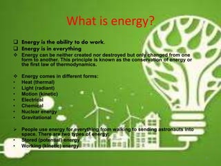 What is energy?
 Energy is the ability to do work.
 Energy is in everything
 Energy can be neither created nor destroyed but only changed from one
form to another. This principle is known as the conservation of energy or
the first law of thermodynamics.
 Energy comes in different forms:
• Heat (thermal)
• Light (radiant)
• Motion (kinetic)
• Electrical
• Chemical
• Nuclear energy
• Gravitational
 People use energy for everything from walking to sending astronauts into
space. There are two types of energy:
• Stored (potential) energy
• Working (kinetic) energy
4
 
