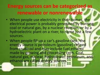 Energy sources can be categorized as
renewable or nonrenewable
• When people use electricity in their homes, the
electrical power is probably generated by burning
coal or natural gas, by a nuclear reaction, or by a
hydroelectric plant on a river, to name just a few
sources.
• When people fill up a car’s gasoline tank, the
energy source is petroleum (gasoline) refined
from crude oil and may include fuel ethanol
made by growing and processing corn. Coal,
natural gas, nuclear, hydropower, petroleum, and
ethanol are called energy sources.
8
 